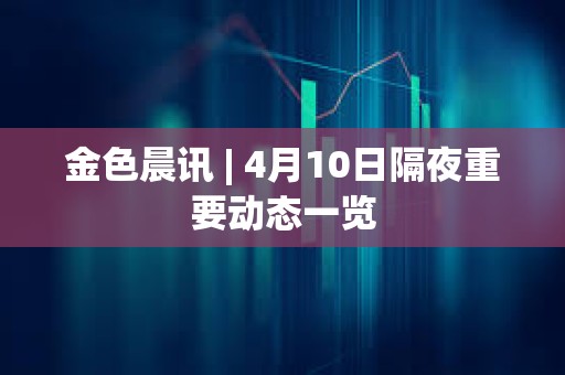 金色晨訊 | 4月10日隔夜重要動態一覽