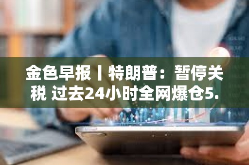 金色早報丨特朗普：暫停關稅 過去24小時全網爆倉5.87億美元