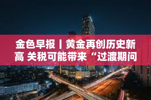 金色早報丨黃金再創歷史新高 關稅可能帶來“過渡期問題”