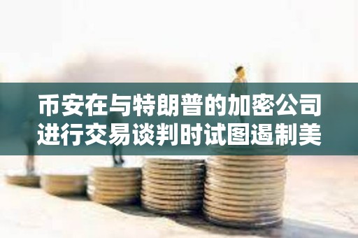 幣安在與特朗普的加密公司進行交易談判時試圖遏制美國的監(jiān)管