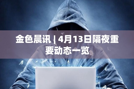 金色晨訊 | 4月13日隔夜重要動態一覽