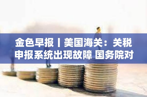 金色早報(bào)丨美國(guó)海關(guān)：關(guān)稅申報(bào)系統(tǒng)出現(xiàn)故障 國(guó)務(wù)院對(duì)美所有進(jìn)口商品加征125%關(guān)稅