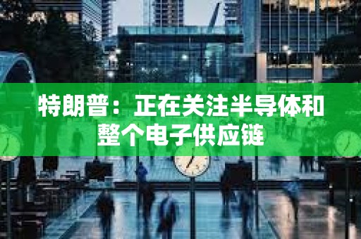 特朗普：正在關(guān)注半導(dǎo)體和整個(gè)電子供應(yīng)鏈