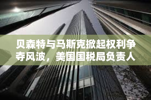 貝森特與馬斯克掀起權(quán)利爭奪風(fēng)波，美國國稅局負責(zé)人將被免職