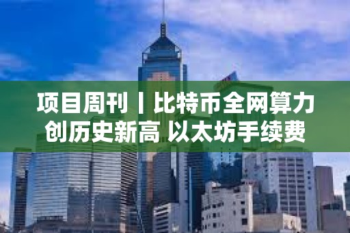 項(xiàng)目周刊丨比特幣全網(wǎng)算力創(chuàng)歷史新高 以太坊手續(xù)費(fèi)降至五年來最低