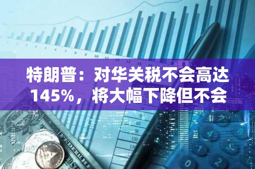 特朗普：對華關稅不會高達145%，將大幅下降但不會為零