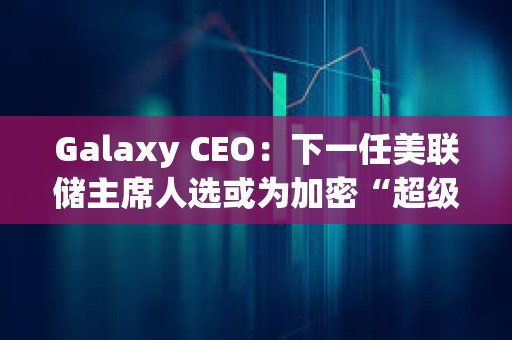 Galaxy CEO：下一任美聯(lián)儲主席人選或為加密“超級周期”奠定基礎(chǔ)
