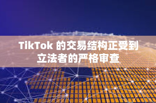 TikTok 的交易結(jié)構(gòu)正受到立法者的嚴(yán)格審查