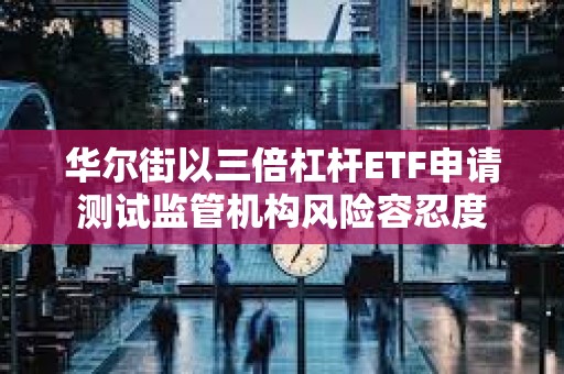 華爾街以三倍杠桿ETF申請測試監管機構風險容忍度