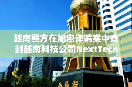 越南警方在加密詐騙案中查封越南科技公司NextTech董事長價值3400萬美元的資產 越南警方在加密詐騙案中查封越南科技公司NextTech董事長價值3400萬美元的資產