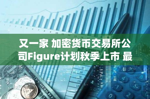 又一家 加密貨幣交易所公司Figure計劃秋季上市 最高募資10億美元