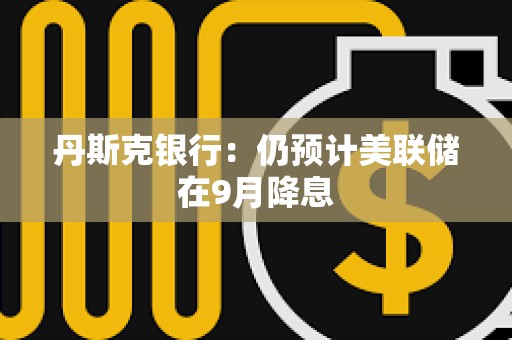 丹斯克銀行：仍預計美聯儲在9月降息