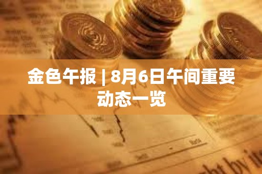 金色午報 | 8月6日午間重要動態一覽