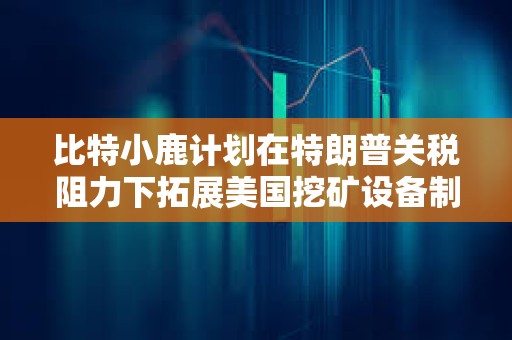 比特小鹿計劃在特朗普關稅阻力下拓展美國挖礦設備制造業務