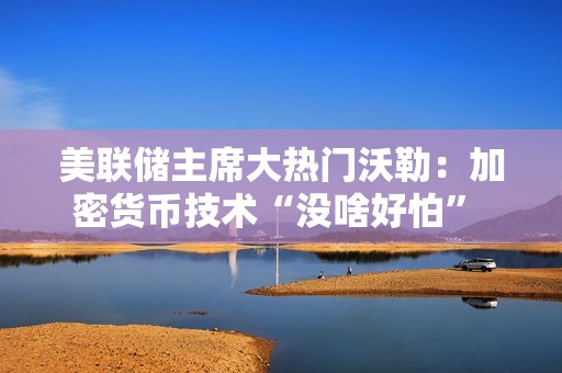 美聯(lián)儲主席大熱門沃勒：加密貨幣技術(shù)“沒啥好怕” 美聯(lián)儲應(yīng)與業(yè)界共推支付創(chuàng)新