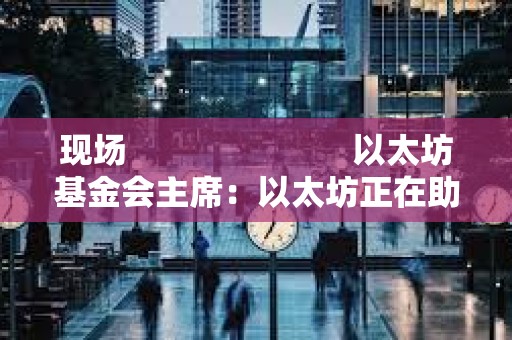 現場                         以太坊基金會主席：以太坊正在助力構建更安全的國家身份識別體系