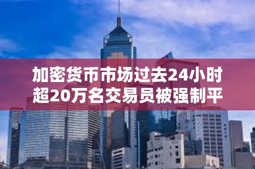 加密貨幣市場過去24小時超20萬名交易員被強制平倉