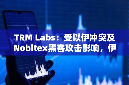 TRM Labs：受以伊沖突及Nobitex黑客攻擊影響，伊朗加密貨幣資金流量下降11%