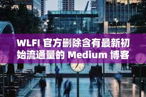WLFI 官方刪除含有最新初始流通量的 Medium 博客