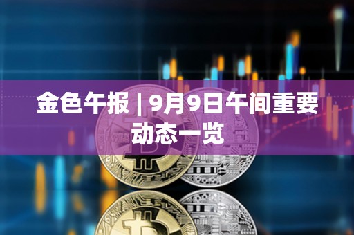 金色午報 | 9月9日午間重要動態一覽