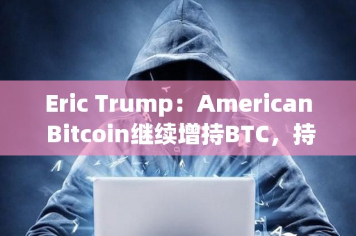 Eric Trump：American Bitcoin繼續增持BTC，持倉即將超越GameStop