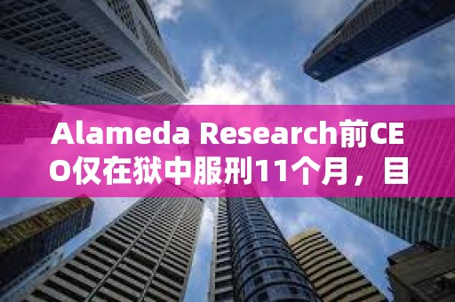 Alameda Research前CEO僅在獄中服刑11個月，目前正在接受居家監(jiān)禁或在康復(fù)設(shè)施中