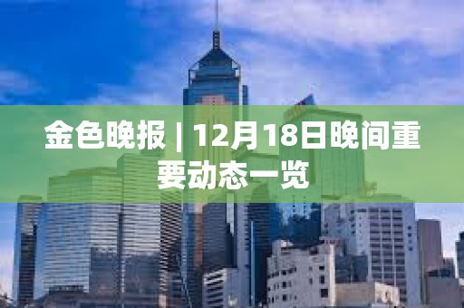 金色晚報 | 12月18日晚間重要動態一覽
