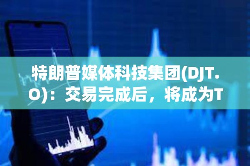 特朗普媒體科技集團(tuán)(DJT.O)：交易完成后，將成為T(mén)ruth Social、TAE等公司的控股公司