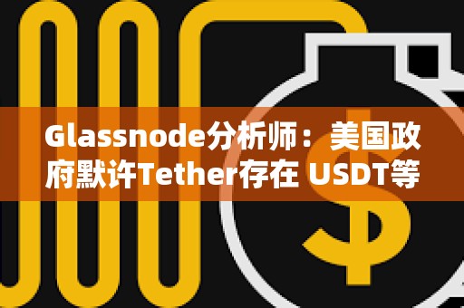Glassnode分析師：美國政府默許Tether存在 USDT等同于美國CBDC