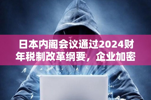 日本內(nèi)閣會議通過2024財(cái)年稅制改革綱要，企業(yè)加密資產(chǎn)將無需征市值計(jì)價(jià)稅