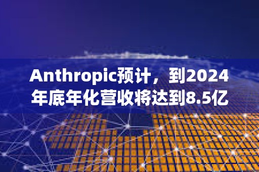 Anthropic預(yù)計，到2024年底年化營收將達到8.5億美元