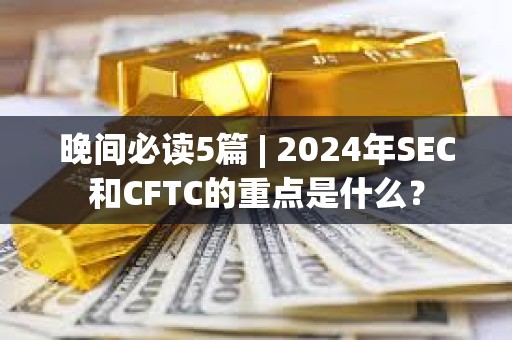 晚間必讀5篇 | 2024年SEC和CFTC的重點(diǎn)是什么？