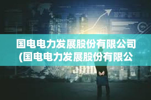 國電電力發(fā)展股份有限公司(國電電力發(fā)展股份有限公司微信使用保密管理辦法)