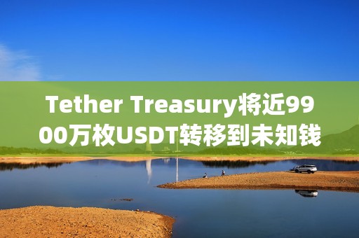 Tether Treasury將近9900萬枚USDT轉移到未知錢包