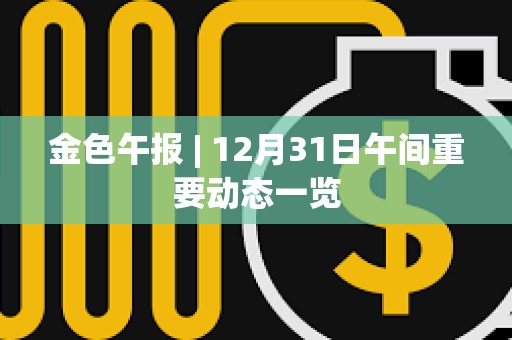 金色午報 | 12月31日午間重要動態(tài)一覽