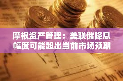 摩根資產(chǎn)管理：美聯(lián)儲(chǔ)降息幅度可能超出當(dāng)前市場(chǎng)預(yù)期