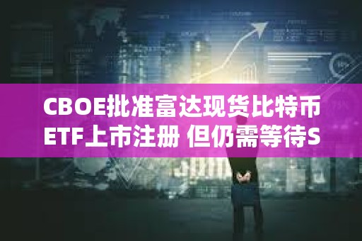CBOE批準富達現(xiàn)貨比特幣ETF上市注冊 但仍需等待SEC審批