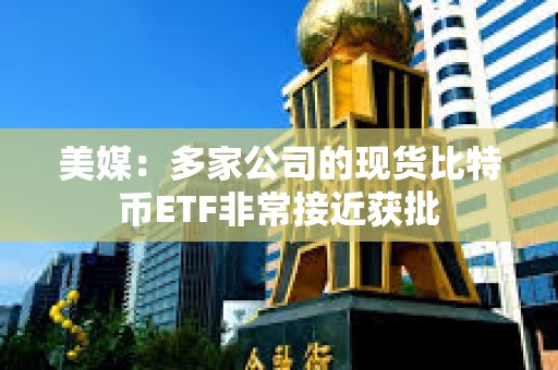 美媒：多家公司的現貨比特幣ETF非常接近獲批
