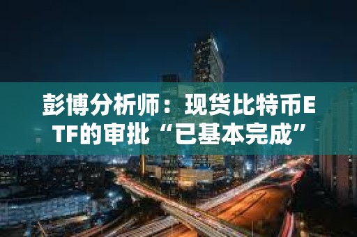 彭博分析師：現貨比特幣ETF的審批“已基本完成”