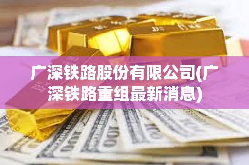 廣深鐵路股份有限公司(廣深鐵路重組最新消息) 廣深鐵路股份有限公司(廣深鐵路重組最新消息)