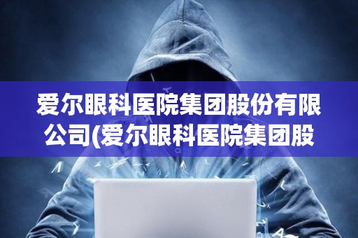 愛爾眼科醫院集團股份有限公司(愛爾眼科醫院集團股份有限公司官網)