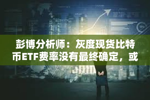 彭博分析師：灰度現貨比特幣ETF費率沒有最終確定，或將進一步下降