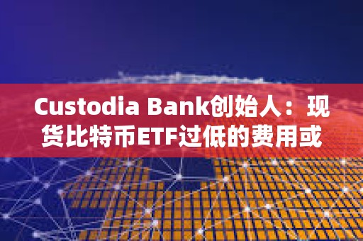 Custodia Bank創始人：現貨比特幣ETF過低的費用或將給投資者帶來隱性風險