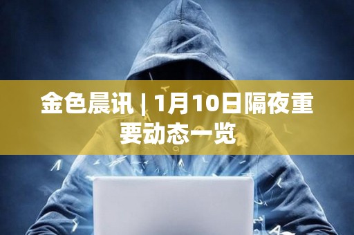 金色晨訊 | 1月10日隔夜重要動態一覽 金色晨訊 | 1月10日隔夜重要動態一覽