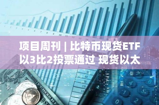 項目周刊 | 比特幣現(xiàn)貨ETF以3比2投票通過 現(xiàn)貨以太坊ETF今年獲批可能性為70%