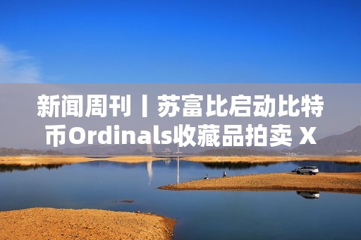 新聞周刊丨蘇富比啟動(dòng)比特幣Ordinals收藏品拍賣(mài) XRP和以太坊現(xiàn)貨ETF或?qū)⑦M(jìn)入市場(chǎng)