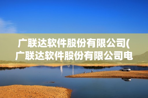 廣聯達軟件股份有限公司(廣聯達軟件股份有限公司電話) 廣聯達軟件股份有限公司(廣聯達軟件股份有限公司電話)