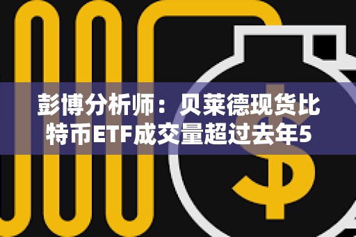 彭博分析師：貝萊德現(xiàn)貨比特幣ETF成交量超過去年500只新ETF的總和
