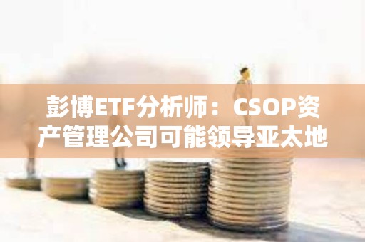 彭博ETF分析師：CSOP資產管理公司可能領導亞太地區(qū)現(xiàn)貨數(shù)字資產ETF競賽