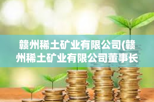 贛州稀土礦業(yè)有限公司(贛州稀土礦業(yè)有限公司董事長)